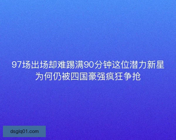 97场出场却难踢满90分钟这位潜力新星为何仍被四国豪强疯狂争抢
