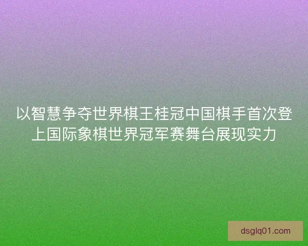 以智慧争夺世界棋王桂冠中国棋手首次登上国际象棋世界冠军赛舞台展现实力